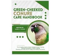 GREEN-CHEEKED CONURE CARE HANDBOOK: The Complete Guide to Green-Cheeked Conure Training, Taming, Socialization, Health, Feeding, Breeding, and Daily Care for Happy and Healthy Pet Parrots.