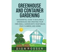Greenhouse and Container Gardening: An Essential Guide to Building a Greenhouse and Creating Your Own Small Garden with Vegetables, Fruit, Flowers, and Herbs
