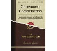 Greenhouse Construction: A Complete Manual on the Building, Heating, Ventilating and Arrangement of Greenhouses, and the Construction of Hotbeds, Frames and Plant Pits (Classic Reprint)