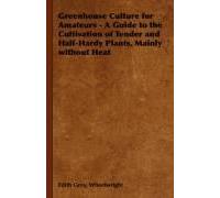 Greenhouse Culture For Amateurs - A Guide To The Cultivation Of Tender And Half-Hardy Plants, Mainly Without Heat