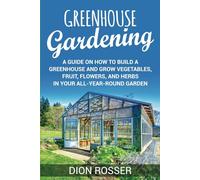 Greenhouse Gardening: A Guide on How to Build a Greenhouse and Grow Vegetables, Fruit, Flowers, and Herbs in Your All-Year-Round Garden