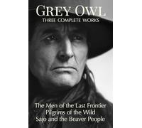 Grey Owl: Three Complete Works: The Men and the Last Frontier Pilgrims of the Wild Sajo and the Beaver People