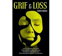 Grief & Loss: How To Cope With Your Grief And Strategies To Support Recovery The Ways To Ease The Burden When Dealing With End-Of-Life Decisions.