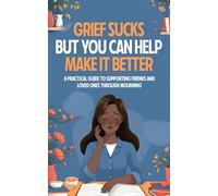 Grief Sucks But You Can Help Make It Better: A Practical Guide to Supporting Friends and Loved Ones Through Mourning