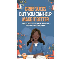 Grief Sucks But You Can Help Make It Better: A Practical Guide to Supporting Friends and Loved Ones Through Mourning