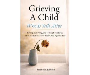 Grieving A Child Who Is Still Alive: Loving, Surviving, and Setting Boundaries when Addiction Turns Your Child Against You