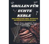 GRILLEN FÜR ECHTE KERLE - 100 EHRLICHE BBQ-REZEPTE : Fleisch, Feuer, Geschmack. Profi-Tipps für Holzkohle-, Gas- und Elektrogrills