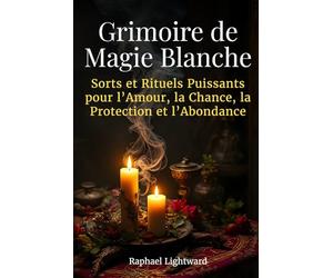 Grimoire de Magie Blanche: Sorts et Rituels Puissants pour l’Amour, la Chance, la Protection et l’Abondance