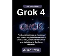 Grok 4: Beat Data Overload: The Complete Guide to Frontier AI and Prompt Engineering to Analyze in Real Time, Automate Workflows, and Make Smarter Business Decisions