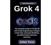 Grok 4: Beat Data Overload: The Complete Guide to Frontier AI and Prompt Engineering to Analyze in Real Time, Automate Workflows, and Make Smarter Business Decisions