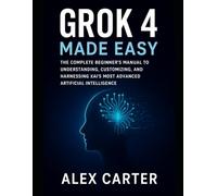 Grok 4 Made Easy: The Complete Beginner’s Manual to Understanding, Customizing, and Harnessing xAI’s Most Advanced Artificial Intelligence