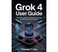 Grok 4 User Guide: The Ultimate Reference Manual for Everyday Productivity and AI Innovation