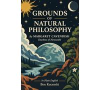 GROUNDS OF NATURAL PHILOSOPHY By MARGARET CAVENDISH (Duchess of Newcastle) In Plain English