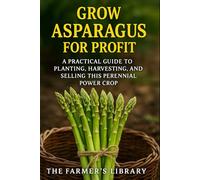 Grow Asparagus for Profit: A Farmer’s Guide to Cultivating, Harvesting & Selling This Perennial Power Crop: Sustainable Methods, Organic Fertility, Efficient Irrigation & Year-Round Market Strategies