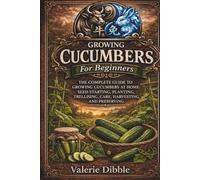 Growing Cucumbers For Beginners: THE COMPLETE GUIDE TO GROWING CUCUMBERS AT HOME: SEED STARTING, PLANTING, TRELLISING, CARE, HARVESTING, AND PRESERVING
