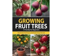 Growing Fruit Trees For Beginners: The Ultimate Guide On How To Grow Fruit Trees In Small Yards For Fresh Fruit All Year Long And Enjoy Homegrown Harvests