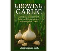 Growing Garlic: Unlocking the Secrets of Growing, Harvesting, and Benefiting from Garlic