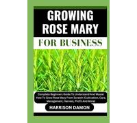 GROWING ROSE MARY FOR BUSINESS: Complete Beginners Guide To Understand And Master How To Grow Rose Mary From Scratch (Cultivation, Care, Management, Harvest, Profit And More)