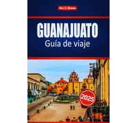 GUANAJUATO Guía de viaje 2025: Su mejor compañero para la cultura, la gastronomía y los monumentos ocultos en el vibrante corazón de México, con consejos de expertos
