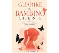 Guarire il bambino che è in te: Un percorso di consapevolezza per comprendere le ferite dell'infanzia,ritrovare il proprio valore e coltivare l'amore verso se stessi
