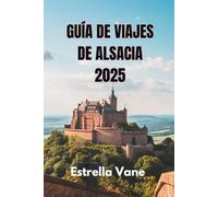 GUÍA DE VIAJES DE ALSACIA 2025: Explora un viaje perfecto, escapadas urbanas, excursiones de un día y joyas ocultas
