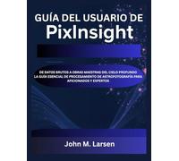GUÍA DEL USUARIO DE PIXINSIGHT: DE DATOS BRUTOS A OBRAS MAESTRAS DEL CIELO PROFUNDO LA GUÍA ESENCIAL DE PROCESAMIENTO DE ASTROFOTOGRAFÍA PARA AFICIONADOS Y EXPERTOS