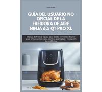 GUÍA DEL USUARIO NO OFICIAL DE LA FREIDORA DE AIRE NINJA 6.5 QT PRO XL: Manual definitivo paso a paso desde conceptos básicos para principiantes hasta técnicas avanzadas y resolución de problemas