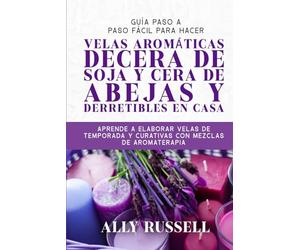GUÍA PASO A PASO FÁCIL PARA HACER VELAS AROMÁTICAS DECERA DE SOJA Y CERA DE ABEJAS Y DERRETIBLES EN CASA: APRENDE A ELABORAR VELAS DE TEMPORADA Y CURATIVAS CON MEZCLAS DE AROMATERAPIA