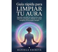 Guía Rápida para limpiar tu Aura: Aprende a percibir los colores de tu aura, repararla, protegerla y blindar tu campo energético de las malas energías
