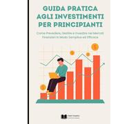 Guida Pratica agli Investimenti per Principianti: Come Prevedere, Gestire e Investire nei Mercati Finanziari in Modo Semplice ed Efficace
