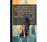 Guide and Protection for Stock Owners, in Case of Sickness. A Collection of 128 Prescriptions for Different Diseases to Which Horses, Cattle, Swine, Sheep and Dogs Are Subject..