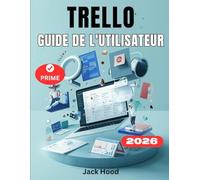 GUIDE DE L’UTILISATEUR TRELLO: Le guide complet étape par étape pour les débutants afin de maîtriser la gestion de projet, l'automatisation et de planifier, collaborer et s'organiser sans effort