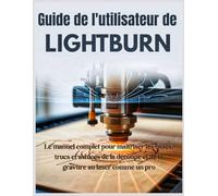 Guide de l'utilisateur de LightBurn: Le manuel complet pour maîtriser les bases, trucs et astuces de la découpe et de la gravure au laser comme un pro
