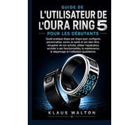 GUIDE DE L'UTILISATEUR DE L'OURA RING 5 POUR LES DÉBUTANTS: Guide pratique étape par étape pour configurer, personnaliser, suivre sa santé et son ... de son activité, utiliser l'application..