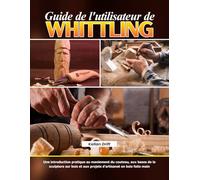 Guide de l'utilisateur de Whittling: Une introduction pratique au maniement du couteau, aux bases de la sculpture sur bois et aux projets d’artisanat en bois faits main