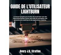 GUIDE DE L'UTILISATEUR LIGHTBURN: Le manuel complet pour les flux de travail laser avec des instructions faciles à suivre, des outils de conception, ... de matériaux et des applications créatives.