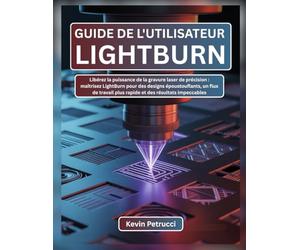 GUIDE DE L'UTILISATEUR LIGHTBURN: Libérez la puissance de la gravure laser de précision : maîtrisez LightBurn pour des designs époustouflants, un flux ... plus rapide et des résultats impeccables