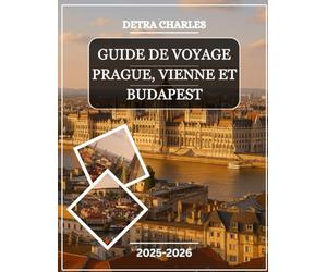 GUIDE DE VOYAGE PRAGUE, VIENNE ET BUDAPEST 2025-2026: Explorez les grands palais, les quartiers du château, les places historiques, les marchés ... la rivière, la cuisine traditionnelle, l...
