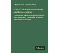 Guide du mécanicien conducteur de machines locomotives: Contenant des notions théoriques et pratiques sur la construction, l'entretien et la conduite des machines locomotives