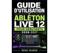GUIDE D'UTILISATION D'ABLETON LIVE 12 POUR DÉBUTANTS 2026-2027: Un Parcours Structuré Pour Une Utilisation Quotidienne Et Un Succès À Long Terme