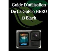 Guide D'utilisation De La GoPro HERO 13 Black: Un manuel complet et détaillé pour les photographes et les créatifs pour les débutants et les seniors