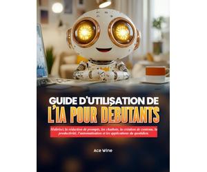 GUIDE D'UTILISATION DE L'IA POUR DÉBUTANTS: Maîtrisez la rédaction de prompts, les chatbots, la création de contenu, la productivité, l'automatisation et les applications du quotidien.