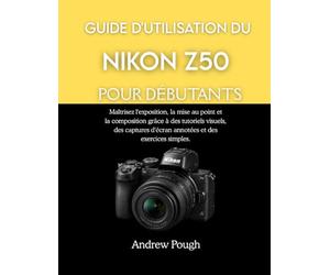 GUIDE D'UTILISATION DU NIKON Z50 POUR DÉBUTANTS: Maîtrisez l'exposition, la mise au point et la composition grâce à des tutoriels visuels, des captures d'écran annotées et des exercices simples.