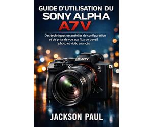 GUIDE D'UTILISATION DU SONY ALPHA A7 V: Des techniques essentielles de configuration et de prise de vue aux flux de travail photo et vidéo avancés