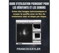 GUIDE D'UTILISATION PIXINSIGHT POUR LES DÉBUTANTS ET LES SENIORS: Créez des images astronomiques à couper le souffle avec un flux de traitement clair et étape par étape.