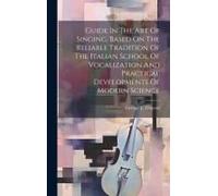 Guide In The Art Of Singing, Based On The Reliable Tradition Of The Italian School Of Vocalization And Practical Developments Of Modern Science