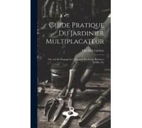 Guide Pratique Du Jardinier Multiplacateur; Ou, Art De Propager Les Vegetaux Par Semis, Boutures, Greffes, Etc