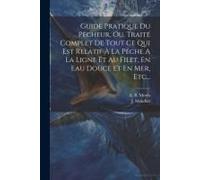 Guide Pratique Du Pêcheur, Ou, Traité Complet De Tout Ce Qui Est Relatif À La Pêche A La Ligne Et Au Filet, En Eau Douce Et En Mer, Etc...