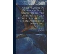 Guide Pratique Du Pêcheur, Ou, Traité Complet De Tout Ce Qui Est Relatif À La Pêche A La Ligne Et Au Filet, En Eau Douce Et En Mer, Etc...