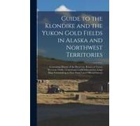 Guide To The Klondike And The Yukon Gold Fields In Alaska And Northwest Territories: Containing History Of The Discovery, Routes Of Travel, Necessary